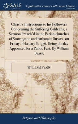 Christ's Instructions to his Followers Concerning the Suffering Galileans; a Sermon Preach'd in the Parish-churches of Storrington and Parham in Susse by Byass, William
