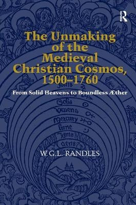 The Unmaking of the Medieval Christian Cosmos, 1500-1760: From Solid Heavens to Boundless ÆTher by Randles, W. G. L.