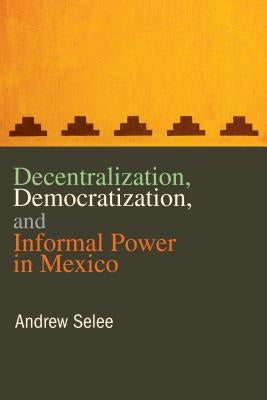 Decentralization, Democratization, and Informal Power in Mexico by Selee, Andrew