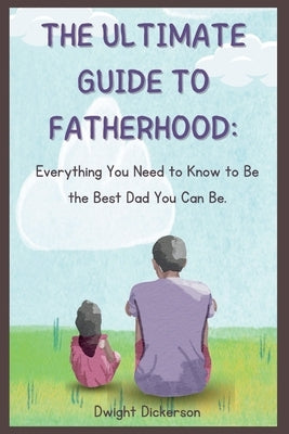The Ultimate Guide to Fatherhood: Everything You Need to Know to Be the Best Dad You Can Be. by Dickerson, Dwight
