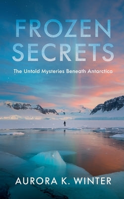 Frozen Secrets: The Untold Mysteries Beneath Antarctica by Winter, Aurora K.