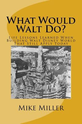 What Would Walt Do?: Life Lessons Learned When Building Walt Disney World That Still Apply Today by Miller, Mike