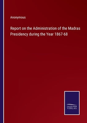 Report on the Administration of the Madras Presidency during the Year 1867-68 by Anonymous
