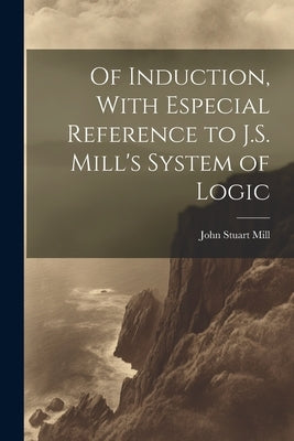 Of Induction, With Especial Reference to J.S. Mill's System of Logic by Mill, John Stuart