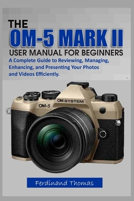 The Om-5 Mark II User Manual for Beginners: A Complete Guide to Reviewing, Managing, Enhancing, and Presenting Your Photos and Videos Efficiently. by Thomas, Ferdinand