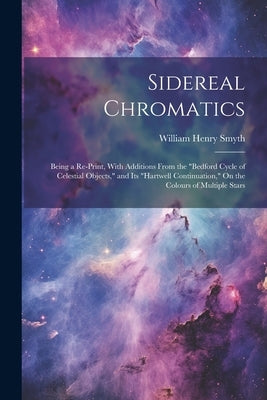 Sidereal Chromatics: Being a Re-Print, With Additions From the "Bedford Cycle of Celestial Objects," and Its "Hartwell Continuation," On th by Smyth, William Henry