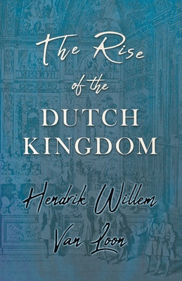 The Rise of the Dutch Kingdom: A Short Account of the Early Development of the Modern Kingdom of the Netherlands by Loon, Hendrik Willem Van