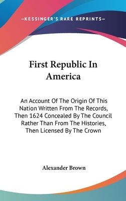 First Republic In America: An Account Of The Origin Of This Nation Written From The Records, Then 1624 Concealed By The Council Rather Than From by Brown, Alexander