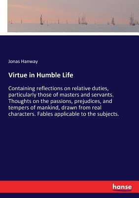 Virtue in Humble Life: Containing reflections on relative duties, particularly those of masters and servants. Thoughts on the passions, preju by Hanway, Jonas