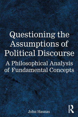 Questioning the Assumptions of Political Discourse: A Philosophical Analysis of Fundamental Concepts by Hasnas, John