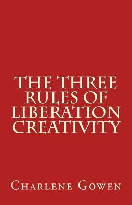The Three Rules of Liberation Creativity: How to become happier, and more resilient to create the life you desire by Gowen, Charlene