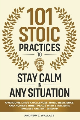 101 Stoic Practices to Stay Calm in Any Situation: Overcome Life's Challenges, Build Resilience, and Achieve Inner Peace with Stoicism's Timeless Anci by Wallace, Andrew J.