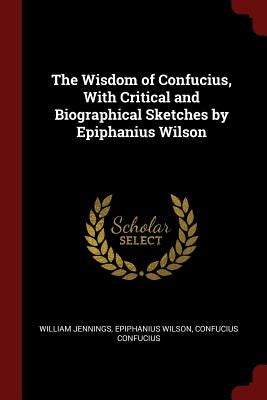 The Wisdom of Confucius, With Critical and Biographical Sketches by Epiphanius Wilson by Jennings, William