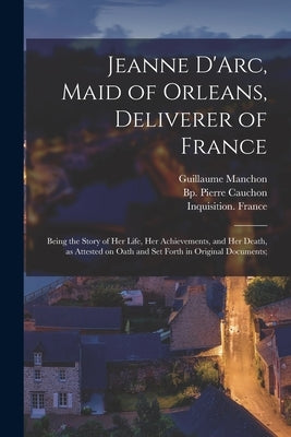 Jeanne D'Arc, Maid of Orleans, Deliverer of France; Being the Story of Her Life, Her Achievements, and Her Death, as Attested on Oath and Set Forth in by Joan, Of Arc Saint