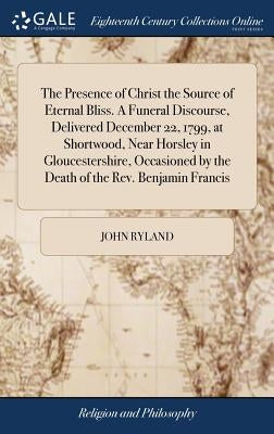 The Presence of Christ the Source of Eternal Bliss. A Funeral Discourse, Delivered December 22, 1799, at Shortwood, Near Horsley in Gloucestershire, O by Ryland, John