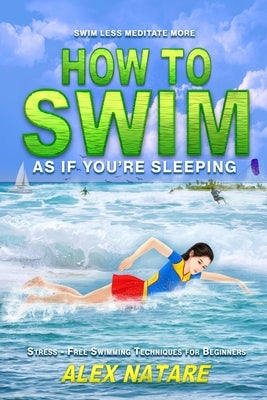 How To Swim As If You're Sleeping: Swim Less Meditate More, Stress-Free Swimming Techniques for Beginners by Natare, Alex