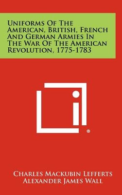 Uniforms Of The American, British, French And German Armies In The War Of The American Revolution, 1775-1783 by Lefferts, Charles Mackubin