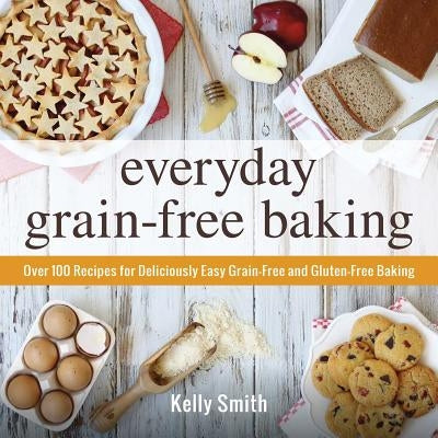 Everyday Grain-Free Baking: Over 100 Recipes for Deliciously Easy Grain-Free and Gluten-Free Baking by Smith, Kelly