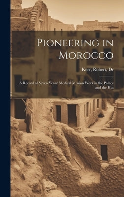 Pioneering in Morocco: A Record of Seven Years' Medical Mission Work in the Palace and the Hut by Kerr, Robert