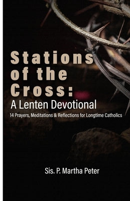 Stations of the Cross: A Lenten Devotional: 14 Prayers, Meditations & Reflections for Longtime Catholics by Peter, Sis P. Martha
