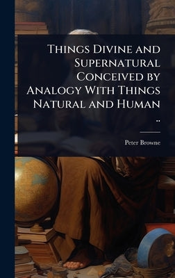 Things Divine and Supernatural Conceived by Analogy With Things Natural and Human .. by Browne, Peter