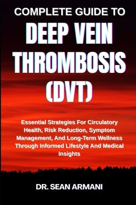 Complete Guide to Deep Vein Thrombosis (Dvt): Essential Strategies For Circulatory Health, Risk Reduction, Symptom Management, And Long-Term Wellness by Armani, Sean