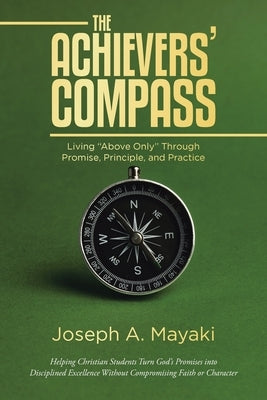 The ACHIEVERS' COMPASS: Living "Above Only" Through Promise, Principle, and Practice by Mayaki, Joseph A.