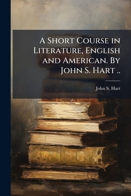 A Short Course in Literature, English and American. By John S. Hart .. by Hart, John S. 1810-1877