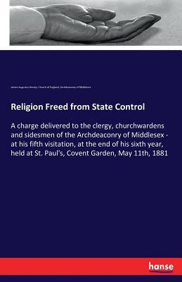 Religion Freed from State Control: A charge delivered to the clergy, churchwardens and sidesmen of the Archdeaconry of Middlesex - at his fifth visita by Hessey, James Augustus