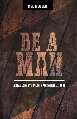 Be a Man: A Real Look at Real Issues Facing Real Men by Mullen, Mel