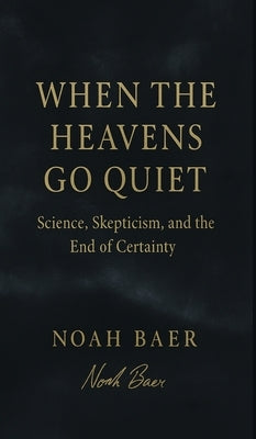 When The Heavens Go Quiet: Science, Skepticism, and the End of Certainty by Baer, Noah