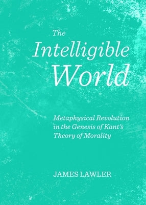 The Intelligible World: Metaphysical Revolution in the Genesis of Kant's Theory of Morality by Lawler, James