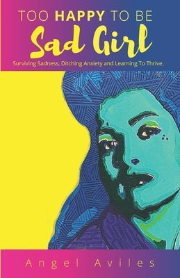 Too Happy To Be Sad Girl: Surviving Sadness, Ditching Anxiety and Learning to Thrive by Aviles, Angel
