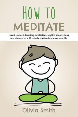 How to Meditate: How I stopped doubting meditation, applied simple steps and discovered a 10 minute routine to a successful life by Smith, Olivia