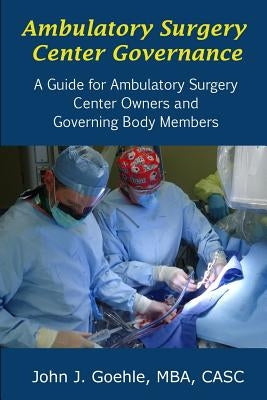 Ambulatory Surgery Center Governance - A Guide for Ambulatory Surgery Center Owners & Governing Body Members by Goehle, John