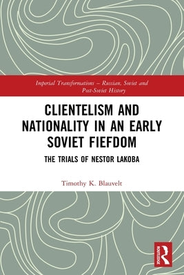 Clientelism and Nationality in an Early Soviet Fiefdom: The Trials of Nestor Lakoba by Blauvelt, Timothy