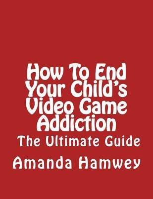 How To End Your Child's Video Game Addiction - The Ultimate Guide by Hamwey, Amanda