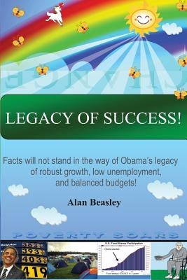 Legacy of Success!: Facts will not stand in the way of Obama's Legacy of robust growth, low unemployment, and balanced budgets! by Beasley, Alan