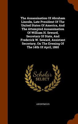 The Assassination Of Abraham Lincoln, Late President Of The United States Of America, And The Attempted Assassination Of William H. Seward, Secretary by Anonymous