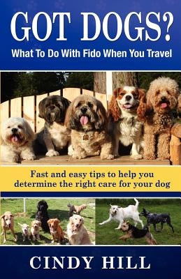 Got Dogs? What To Do With Fido When You Travel: Should you Bring Fido with you? Leave Fido at home with a pet sitter? Take Fido to a pet spa, dog ranc by Hill, Cindy J.