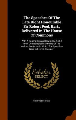 The Speeches Of The Late Right Honourable Sir Robert Peel, Bart., Delivered In The House Of Commons: With A General Explanatory Index, And A Brief Chr by Peel, Robert