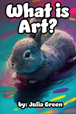 What is Art?: Bunny the Artist Explains Art and It's Many Forms in this Book for Children by Green, Julia