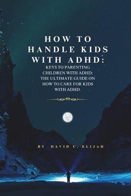 How to Handle Kids With ADHD: : Keys To Parenting Children With ADHD; The Ultimate Guide On How To Care For Kids With ADHD. by Elijah, David C.