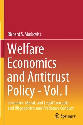 Welfare Economics and Antitrust Policy - Vol. I: Economic, Moral, and Legal Concepts and Oligopolistic and Predatory Conduct by Markovits, Richard S.
