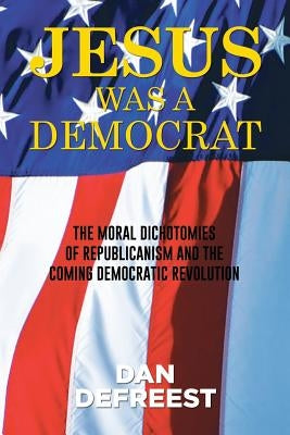 Jesus Was a Democrat: The Moral Dichotomies of Republicanism and the Coming Democratic Revolution by Defreest, Dan