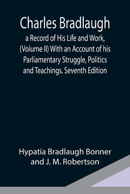 Charles Bradlaugh: a Record of His Life and Work, (Volume II) With an Account of his Parliamentary Struggle, Politics and Teachings. Seventh Edition by Bradlaugh Bonner and J. M. Robertson