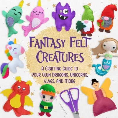 Fantasy Felt Creatures: A Crafting Guide to Your Own Dragons, Unicorns, Elves, and More by Anson, Christopher