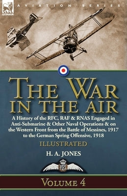 The War in the Air: Volume 4-A History of the RFC, RAF & RNAS Engaged in Anti-Submarine & Other Naval Operations & on the Western Front from the Battl by Jones, H. A.