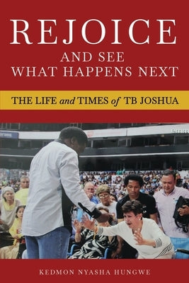Rejoice And See What Happens Next: The Life and Times of TB Joshua by Hungwe, Kedmon Nyasha