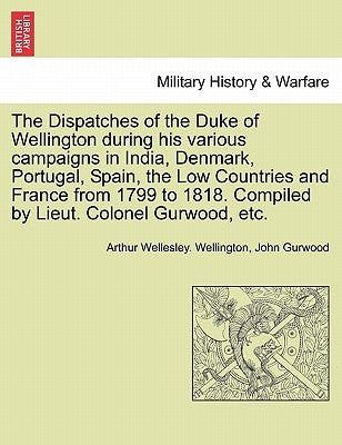The Dispatches of the Duke of Wellington during his various campaigns in India, Denmark, Portugal, Spain, the Low Countries and France from 1799 to 18 by Wellington, Arthur Wellesley